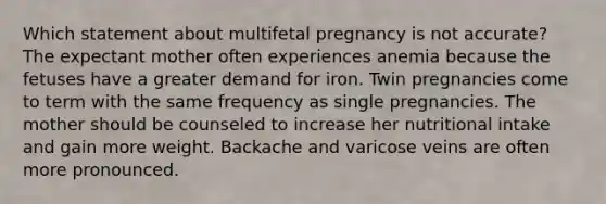 Which statement about multifetal pregnancy is not accurate? The expectant mother often experiences anemia because the fetuses have a greater demand for iron. Twin pregnancies come to term with the same frequency as single pregnancies. The mother should be counseled to increase her nutritional intake and gain more weight. Backache and varicose veins are often more pronounced.