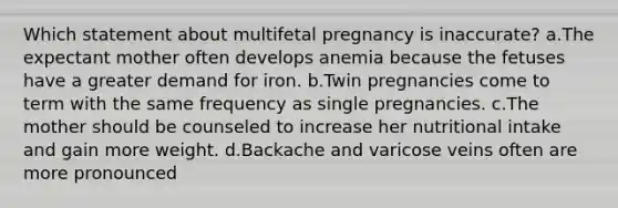 Which statement about multifetal pregnancy is inaccurate? a.The expectant mother often develops anemia because the fetuses have a greater demand for iron. b.Twin pregnancies come to term with the same frequency as single pregnancies. c.The mother should be counseled to increase her nutritional intake and gain more weight. d.Backache and varicose veins often are more pronounced