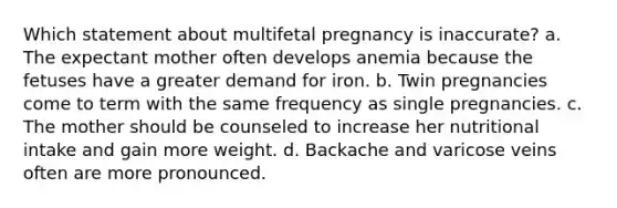 Which statement about multifetal pregnancy is inaccurate? a. The expectant mother often develops anemia because the fetuses have a greater demand for iron. b. Twin pregnancies come to term with the same frequency as single pregnancies. c. The mother should be counseled to increase her <a href='https://www.questionai.com/knowledge/krA3TJJ2fK-nutritional-intake' class='anchor-knowledge'>nutritional intake</a> and gain more weight. d. Backache and varicose veins often are more pronounced.