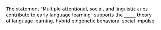 The statement "Multiple attentional, social, and linguistic cues contribute to early language learning" supports the _____ theory of language learning. hybrid epigenetic behavioral social impulse