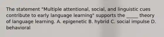 The statement "Multiple attentional, social, and linguistic cues contribute to early language learning" supports the _____ theory of language learning. A. epigenetic B. hybrid C. social impulse D. behavioral