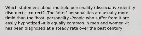 Which statement about multiple personality (dissociative identity disorder) is correct? -The 'alter' personalities are usually more timid than the 'host' personality -People who suffer from it are easily hypnotized -It is equally common in men and women -It has been diagnosed at a steady rate over the past century