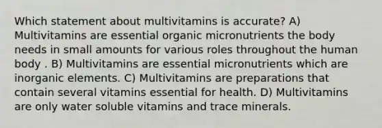 Which statement about multivitamins is accurate? A) Multivitamins are essential organic micronutrients the body needs in small amounts for various roles throughout the human body . B) Multivitamins are essential micronutrients which are inorganic elements. C) Multivitamins are preparations that contain several vitamins essential for health. D) Multivitamins are only water soluble vitamins and trace minerals.