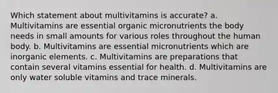 Which statement about multivitamins is accurate? a. Multivitamins are essential organic micronutrients the body needs in small amounts for various roles throughout the human body. b. Multivitamins are essential micronutrients which are inorganic elements. c. Multivitamins are preparations that contain several vitamins essential for health. d. Multivitamins are only water soluble vitamins and trace minerals.