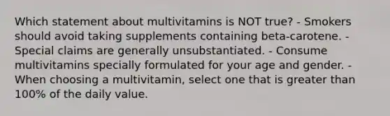 Which statement about multivitamins is NOT true? - Smokers should avoid taking supplements containing beta-carotene. - Special claims are generally unsubstantiated. - Consume multivitamins specially formulated for your age and gender. - When choosing a multivitamin, select one that is greater than 100% of the daily value.