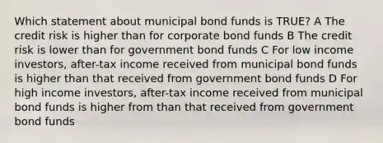 Which statement about municipal bond funds is TRUE? A The credit risk is higher than for corporate bond funds B The credit risk is lower than for government bond funds C For low income investors, after-tax income received from municipal bond funds is higher than that received from government bond funds D For high income investors, after-tax income received from municipal bond funds is higher from than that received from government bond funds