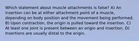 Which statement about muscle attachments is false? A) An insertion can be at either attachment point of a muscle, depending on body position and the movement being performed. B) Upon contraction, the origin is pulled toward the insertion. C) At least one joint is present between an origin and insertion. D) Insertions are usually distal to the origin.