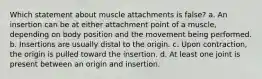 Which statement about muscle attachments is false? a. An insertion can be at either attachment point of a muscle, depending on body position and the movement being performed. b. Insertions are usually distal to the origin. c. Upon contraction, the origin is pulled toward the insertion. d. At least one joint is present between an origin and insertion.