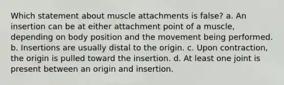 Which statement about muscle attachments is false? a. An insertion can be at either attachment point of a muscle, depending on body position and the movement being performed. b. Insertions are usually distal to the origin. c. Upon contraction, the origin is pulled toward the insertion. d. At least one joint is present between an origin and insertion.