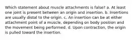 Which statement about muscle attachments is false? a. At least one joint is present between an origin and insertion. b. Insertions are usually distal to the origin. c. An insertion can be at either attachment point of a muscle, depending on body position and the movement being performed. d. Upon contraction, the origin is pulled toward the insertion.