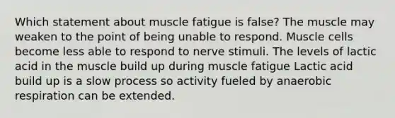 Which statement about muscle fatigue is false? The muscle may weaken to the point of being unable to respond. Muscle cells become less able to respond to nerve stimuli. The levels of lactic acid in the muscle build up during muscle fatigue Lactic acid build up is a slow process so activity fueled by anaerobic respiration can be extended.