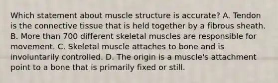 Which statement about muscle structure is​ accurate? A. Tendon is the connective tissue that is held together by a fibrous sheath. B. More than 700 different skeletal muscles are responsible for movement. C. Skeletal muscle attaches to bone and is involuntarily controlled. D. The origin is a​ muscle's attachment point to a bone that is primarily fixed or still.