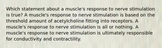 Which statement about a muscle's response to nerve stimulation is true? A muscle's response to nerve stimulation is based on the threshold amount of acetylcholine fitting into receptors. A muscle's response to nerve stimulation is all or nothing. A muscle's response to nerve stimulation is ultimately responsible for conductivity and contractility.