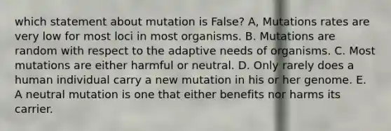 which statement about mutation is False? A, Mutations rates are very low for most loci in most organisms. B. Mutations are random with respect to the adaptive needs of organisms. C. Most mutations are either harmful or neutral. D. Only rarely does a human individual carry a new mutation in his or her genome. E. A neutral mutation is one that either benefits nor harms its carrier.