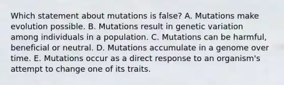 Which statement about mutations is false? A. Mutations make evolution possible. B. Mutations result in genetic variation among individuals in a population. C. Mutations can be harmful, beneficial or neutral. D. Mutations accumulate in a genome over time. E. Mutations occur as a direct response to an organism's attempt to change one of its traits.