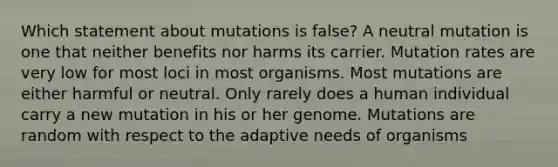 Which statement about mutations is false? A neutral mutation is one that neither benefits nor harms its carrier. Mutation rates are very low for most loci in most organisms. Most mutations are either harmful or neutral. Only rarely does a human individual carry a new mutation in his or her genome. Mutations are random with respect to the adaptive needs of organisms