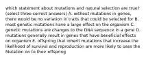 which statement about mutations and natural selection are true?(select three correct answers) A. without mutations in genes, there would be no variation in traits that could be selected for B. most genetic mutations have a large effect on the organism C. genetic mutations are changes to the DNA sequence in a gene D. mutations generally result in genes that have beneficial effects on organism E. offspring that inherit mutations that increase the likelihood of survival and reproduction are more likely to oass the Mutation on to their offspring