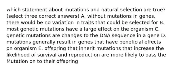 which statement about mutations and natural selection are true?(select three correct answers) A. without mutations in genes, there would be no variation in traits that could be selected for B. most genetic mutations have a large effect on the organism C. genetic mutations are changes to the DNA sequence in a gene D. mutations generally result in genes that have beneficial effects on organism E. offspring that inherit mutations that increase the likelihood of survival and reproduction are more likely to oass the Mutation on to their offspring