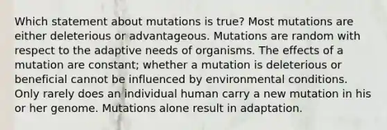 Which statement about mutations is true? Most mutations are either deleterious or advantageous. Mutations are random with respect to the adaptive needs of organisms. The effects of a mutation are constant; whether a mutation is deleterious or beneficial cannot be influenced by environmental conditions. Only rarely does an individual human carry a new mutation in his or her genome. Mutations alone result in adaptation.