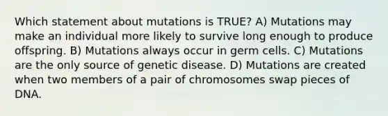 Which statement about mutations is TRUE? A) Mutations may make an individual more likely to survive long enough to produce offspring. B) Mutations always occur in germ cells. C) Mutations are the only source of genetic disease. D) Mutations are created when two members of a pair of chromosomes swap pieces of DNA.