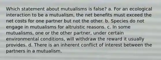 Which statement about mutualisms is false? a. For an ecological interaction to be a mutualism, the net benefits must exceed the net costs for one partner but not the other. b. Species do not engage in mutualisms for altruistic reasons. c. In some mutualisms, one or the other partner, under certain environmental conditions, will withdraw the reward it usually provides. d. There is an inherent conflict of interest between the partners in a mutualism.