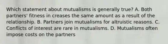 Which statement about mutualisms is generally true? A. Both partners' fitness in creases the same amount as a result of the relationship. B. Partners join mutualisms for altruistic reasons. C. Conflicts of interest are rare in mutualisms. D. Mutualisms often impose costs on the partners