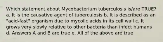 Which statement about Mycobacterium tuberculosis is/are TRUE? a. It is the causative agent of tuberculosis b. It is described as an "acid-fast" organism due to mycolic acids in its cell wall c. It grows very slowly relative to other bacteria than infect humans d. Answers A and B are true e. All of the above are true