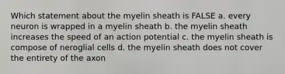 Which statement about the myelin sheath is FALSE a. every neuron is wrapped in a myelin sheath b. the myelin sheath increases the speed of an action potential c. the myelin sheath is compose of neroglial cells d. the myelin sheath does not cover the entirety of the axon