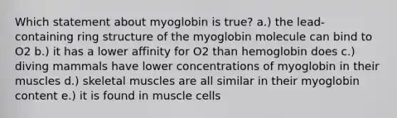 Which statement about myoglobin is true? a.) the lead-containing ring structure of the myoglobin molecule can bind to O2 b.) it has a lower affinity for O2 than hemoglobin does c.) diving mammals have lower concentrations of myoglobin in their muscles d.) skeletal muscles are all similar in their myoglobin content e.) it is found in muscle cells