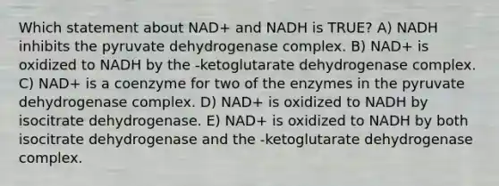 Which statement about NAD+ and NADH is TRUE? A) NADH inhibits the pyruvate dehydrogenase complex. B) NAD+ is oxidized to NADH by the -ketoglutarate dehydrogenase complex. C) NAD+ is a coenzyme for two of the enzymes in the pyruvate dehydrogenase complex. D) NAD+ is oxidized to NADH by isocitrate dehydrogenase. E) NAD+ is oxidized to NADH by both isocitrate dehydrogenase and the -ketoglutarate dehydrogenase complex.