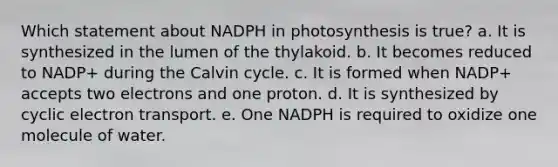 Which statement about NADPH in photosynthesis is true? a. It is synthesized in the lumen of the thylakoid. b. It becomes reduced to NADP+ during the Calvin cycle. c. It is formed when NADP+ accepts two electrons and one proton. d. It is synthesized by cyclic electron transport. e. One NADPH is required to oxidize one molecule of water.