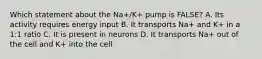 Which statement about the Na+/K+ pump is FALSE? A. Its activity requires energy input B. It transports Na+ and K+ in a 1:1 ratio C. It is present in neurons D. It transports Na+ out of the cell and K+ into the cell