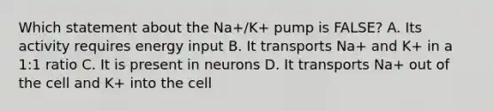 Which statement about the Na+/K+ pump is FALSE? A. Its activity requires energy input B. It transports Na+ and K+ in a 1:1 ratio C. It is present in neurons D. It transports Na+ out of the cell and K+ into the cell