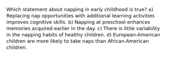 Which statement about napping in early childhood is true? a) Replacing nap opportunities with additional learning activities improves cognitive skills. b) Napping at preschool enhances memories acquired earlier in the day. c) There is little variability in the napping habits of healthy children. d) European-American children are more likely to take naps than African-American children.