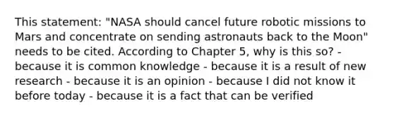 This statement: "NASA should cancel future robotic missions to Mars and concentrate on sending astronauts back to the Moon" needs to be cited. According to Chapter 5, why is this so? - because it is common knowledge - because it is a result of new research - because it is an opinion - because I did not know it before today - because it is a fact that can be verified