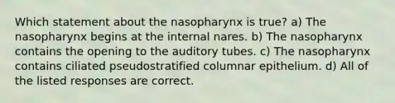 Which statement about the nasopharynx is true? a) The nasopharynx begins at the internal nares. b) The nasopharynx contains the opening to the auditory tubes. c) The nasopharynx contains ciliated pseudostratified columnar epithelium. d) All of the listed responses are correct.