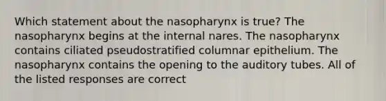 Which statement about the nasopharynx is true? The nasopharynx begins at the internal nares. The nasopharynx contains ciliated pseudostratified columnar epithelium. The nasopharynx contains the opening to the auditory tubes. All of the listed responses are correct