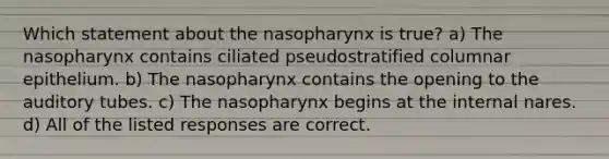 Which statement about the nasopharynx is true? a) The nasopharynx contains ciliated pseudostratified columnar epithelium. b) The nasopharynx contains the opening to the auditory tubes. c) The nasopharynx begins at the internal nares. d) All of the listed responses are correct.