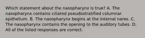 Which statement about the nasopharynx is true? A. The nasopharynx contains ciliated pseudostratified columnar epithelium. B. The nasopharynx begins at the internal nares. C. The nasopharynx contains the opening to the auditory tubes. D. All of the listed responses are correct.