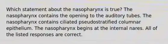 Which statement about the nasopharynx is true? The nasopharynx contains the opening to the auditory tubes. The nasopharynx contains ciliated pseudostratified columnar epithelium. The nasopharynx begins at the internal nares. All of the listed responses are correct.