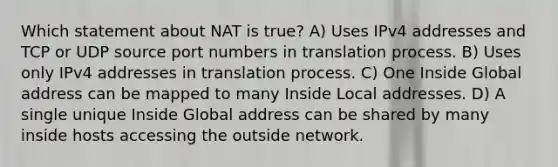 Which statement about NAT is true? A) Uses IPv4 addresses and TCP or UDP source port numbers in translation process. B) Uses only IPv4 addresses in translation process. C) One Inside Global address can be mapped to many Inside Local addresses. D) A single unique Inside Global address can be shared by many inside hosts accessing the outside network.