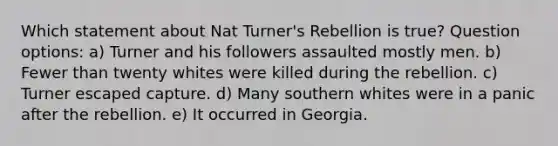 Which statement about Nat Turner's Rebellion is true? Question options: a) Turner and his followers assaulted mostly men. b) Fewer than twenty whites were killed during the rebellion. c) Turner escaped capture. d) Many southern whites were in a panic after the rebellion. e) It occurred in Georgia.