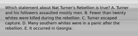 Which statement about Nat Turner's Rebellion is true? A. Turner and his followers assaulted mostly men. B. Fewer than twenty whites were killed during the rebellion. C. Turner escaped capture. D. Many southern whites were in a panic after the rebellion. E. It occurred in Georgia.