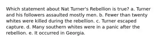 Which statement about Nat Turner's Rebellion is true? a. Turner and his followers assaulted mostly men. b. Fewer than twenty whites were killed during the rebellion. c. Turner escaped capture. d. Many southern whites were in a panic after the rebellion. e. It occurred in Georgia.