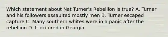 Which statement about Nat Turner's Rebellion is true? A. Turner and his followers assaulted mostly men B. Turner escaped capture C. Many southern whites were in a panic after the rebellion D. It occured in Georgia