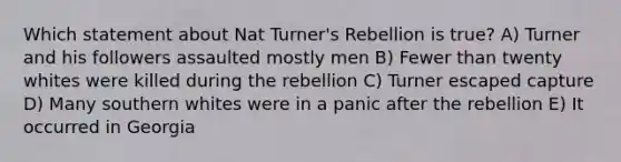 Which statement about Nat Turner's Rebellion is true? A) Turner and his followers assaulted mostly men B) Fewer than twenty whites were killed during the rebellion C) Turner escaped capture D) Many southern whites were in a panic after the rebellion E) It occurred in Georgia