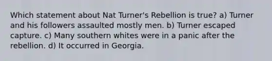 Which statement about Nat Turner's Rebellion is true? a) Turner and his followers assaulted mostly men. b) Turner escaped capture. c) Many southern whites were in a panic after the rebellion. d) It occurred in Georgia.