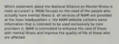 Which statement about the National Alliance on Mental Illness is most accurate? a. MANI focuses on the need of the people who actually have mental illness b. all services of NAMI are provided at the main headquarters c. the NAMI website contains some information that is intended to be used exclusively by care providers d. NAMI is committed to enhance the care of those with mental illness and improve the quality of life of those who are affected