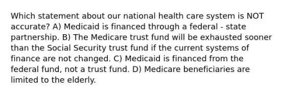 Which statement about our national health care system is NOT accurate? A) Medicaid is financed through a federal - state partnership. B) The Medicare trust fund will be exhausted sooner than the Social Security trust fund if the current systems of finance are not changed. C) Medicaid is financed from the federal fund, not a trust fund. D) Medicare beneficiaries are limited to the elderly.