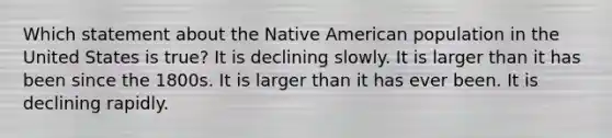 Which statement about the Native American population in the United States is true? It is declining slowly. It is larger than it has been since the 1800s. It is larger than it has ever been. It is declining rapidly.